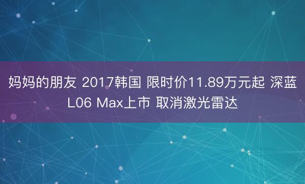 妈妈的朋友 2017韩国 限时价11.89万元起 深蓝L06 Max上市 取消激光雷达