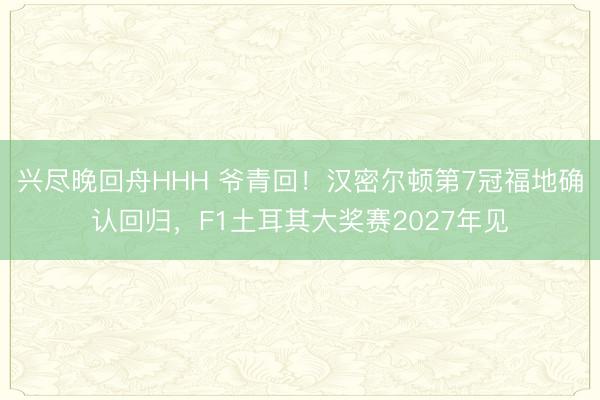 兴尽晚回舟HHH 爷青回！汉密尔顿第7冠福地确认回归，F1土耳其大奖赛2027年见