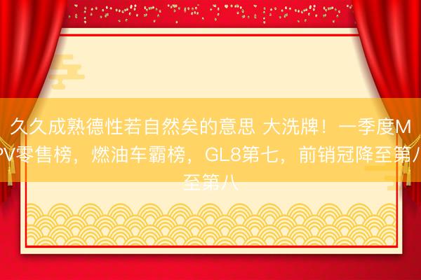 久久成熟德性若自然矣的意思 大洗牌!一季度MPV零售榜,燃油车霸榜,GL8第七,前销冠降至第八