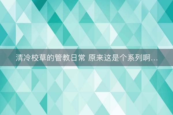 清冷校草的管教日常 原来这是个系列啊…