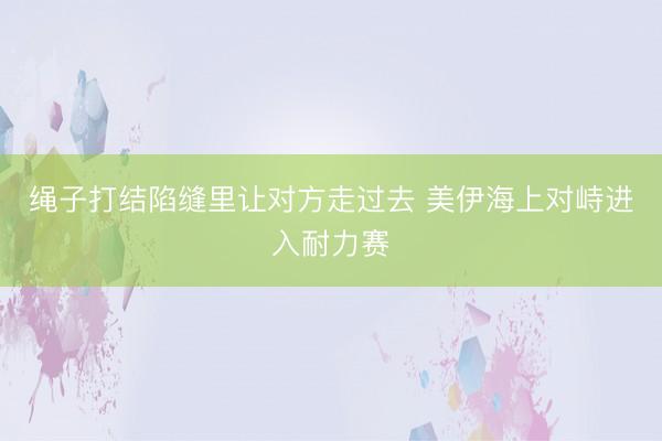 绳子打结陷缝里让对方走过去 美伊海上对峙进入耐力赛