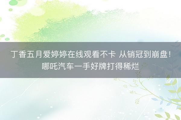 丁香五月爱婷婷在线观看不卡 从销冠到崩盘！哪吒汽车一手好牌打得稀烂