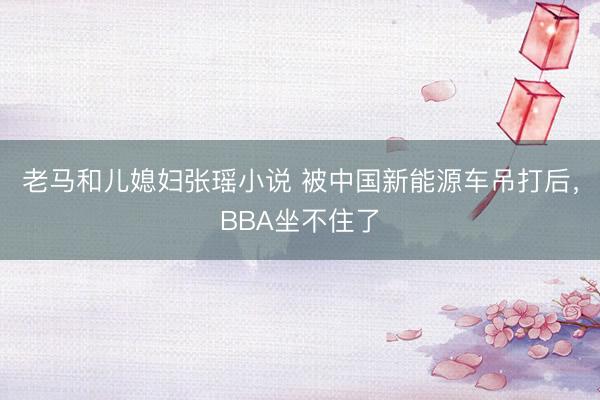 老马和儿媳妇张瑶小说 被中国新能源车吊打后，BBA坐不住了