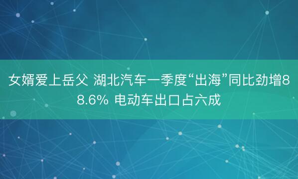女婿爱上岳父 湖北汽车一季度“出海”同比劲增88.6% 电动车出口占六成