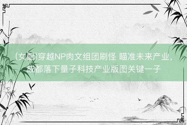 (女配)穿越NP肉文组团刷怪 瞄准未来产业,成都落下量子科技产业版图关键一子