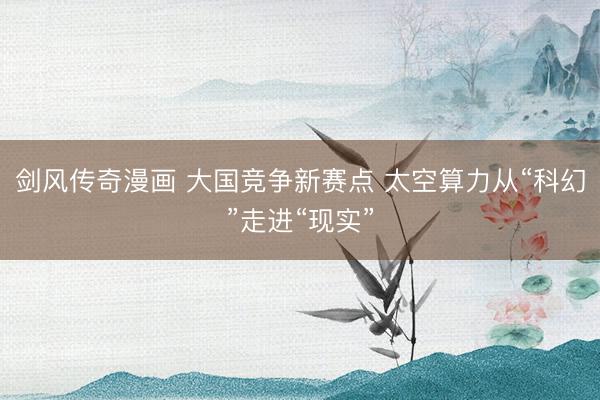 剑风传奇漫画 大国竞争新赛点 太空算力从“科幻”走进“现实”