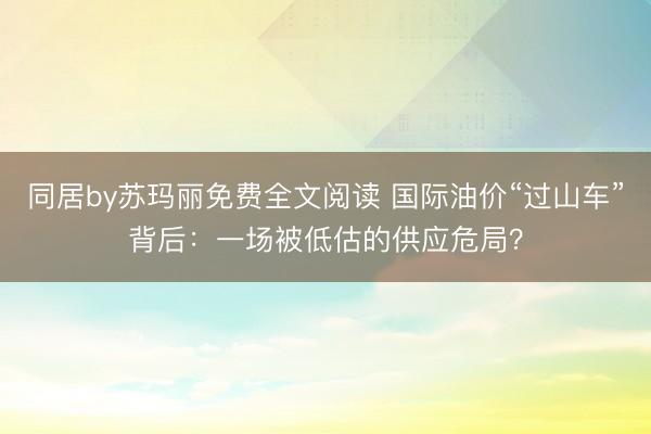 同居by苏玛丽免费全文阅读 国际油价“过山车”背后：一场被低估的供应危局？