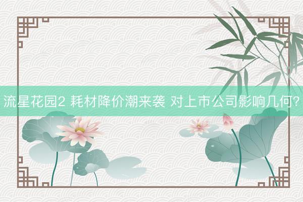 流星花园2 耗材降价潮来袭 对上市公司影响几何？