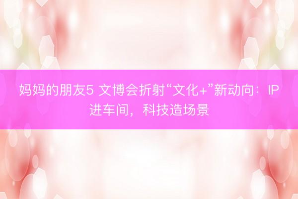 妈妈的朋友5 文博会折射“文化+”新动向：IP进车间，科技造场景