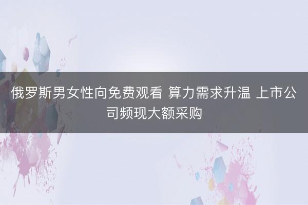 俄罗斯男女性向免费观看 算力需求升温 上市公司频现大额采购