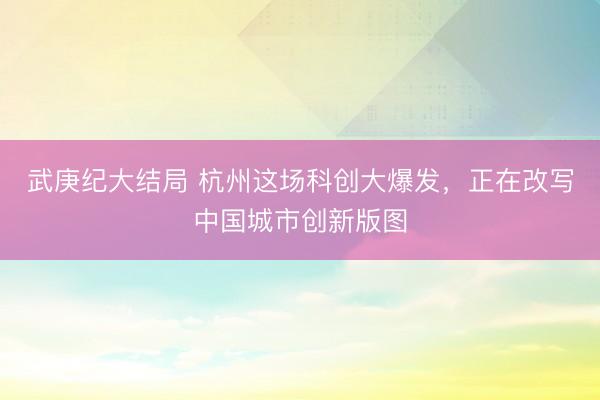 武庚纪大结局 杭州这场科创大爆发,正在改写中国城市创新版图
