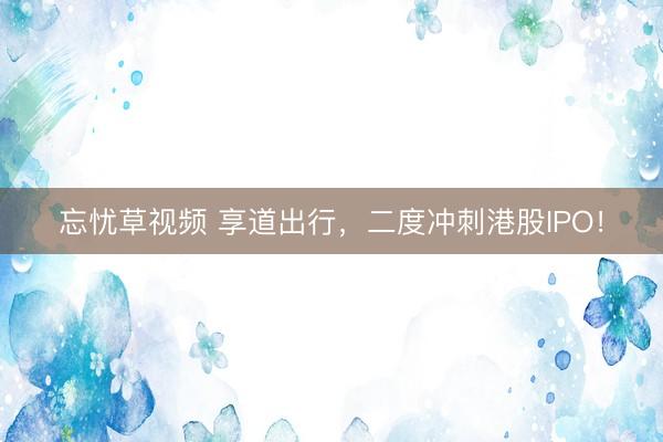 忘忧草视频 享道出行，二度冲刺港股IPO！