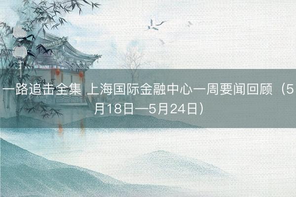 一路追击全集 上海国际金融中心一周要闻回顾（5月18日—5月24日）