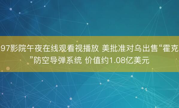 97影院午夜在线观看视播放 美批准对乌出售“霍克”防空导弹系统 价值约1.08亿美元