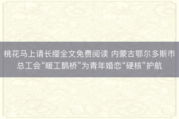桃花马上请长缨全文免费阅读 内蒙古鄂尔多斯市总工会“暖工鹊桥”为青年婚恋“硬核”护航