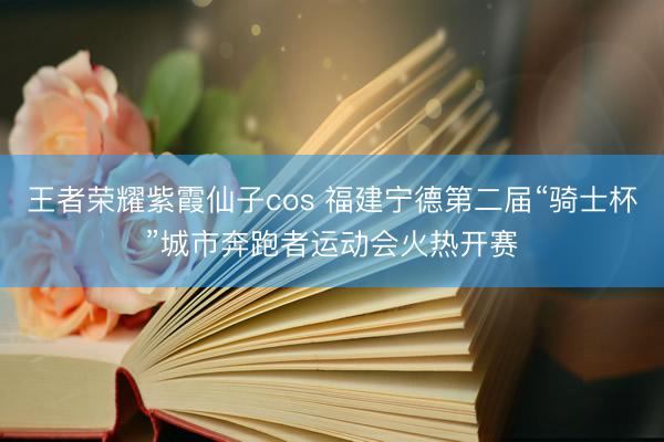 王者荣耀紫霞仙子cos 福建宁德第二届“骑士杯”城市奔跑者运动会火热开赛