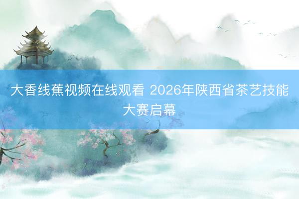 大香线蕉视频在线观看 2026年陕西省茶艺技能大赛启幕