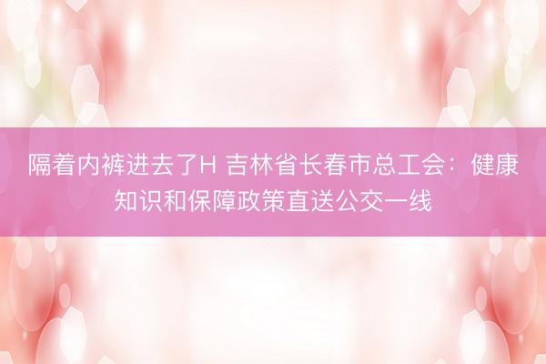 隔着内裤进去了H 吉林省长春市总工会：健康知识和保障政策直送公交一线