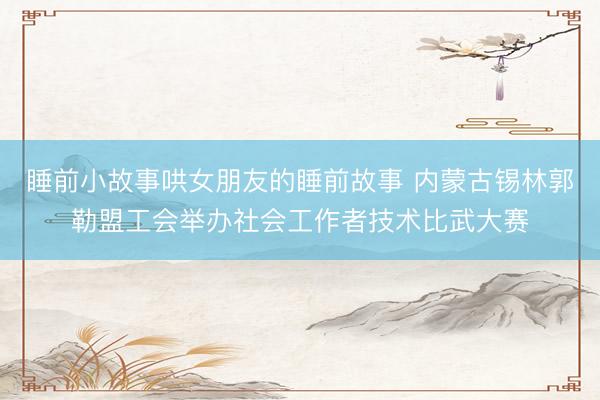 睡前小故事哄女朋友的睡前故事 内蒙古锡林郭勒盟工会举办社会工作者技术比武大赛