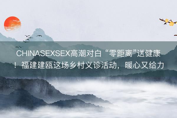 CHINASEXSEX高潮对白 “零距离”送健康！福建建瓯这场乡村义诊活动，暖心又给力