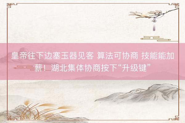 皇帝往下边塞玉器见客 算法可协商 技能能加薪！湖北集体协商按下“升级键”