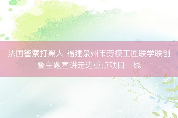法国警察打黑人 福建泉州市劳模工匠联学联创暨主题宣讲走进重点项目一线