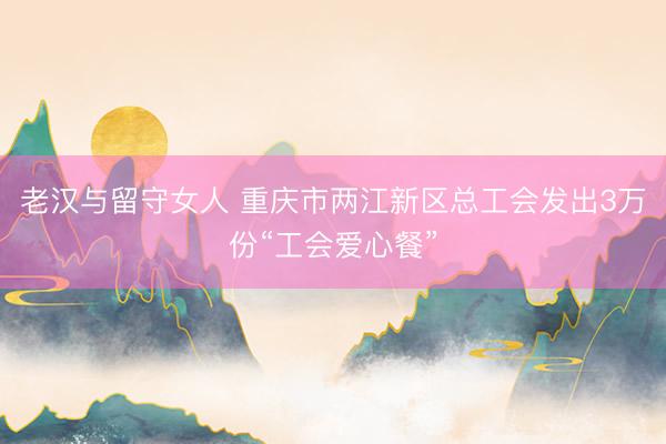 老汉与留守女人 重庆市两江新区总工会发出3万份“工会爱心餐”