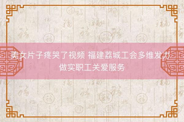 美女片子疼哭了视频 福建荔城工会多维发力 做实职工关爱服务