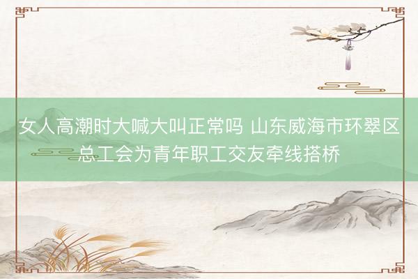 女人高潮时大喊大叫正常吗 山东威海市环翠区总工会为青年职工交友牵线搭桥