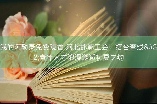 我的阿勒泰免费观看 河北邯郸工会：搭台牵线 青年人才浪漫邂逅初夏之约