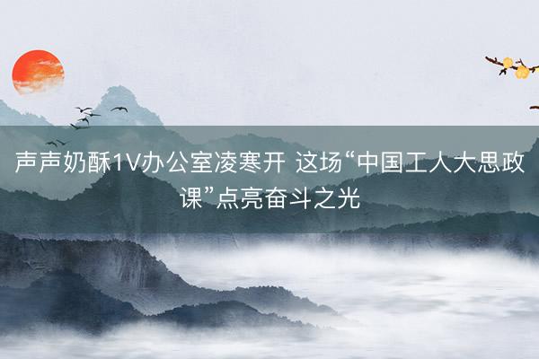 声声奶酥1V办公室凌寒开 这场“中国工人大思政课”点亮奋斗之光