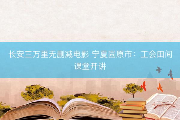 长安三万里无删减电影 宁夏固原市：工会田间课堂开讲