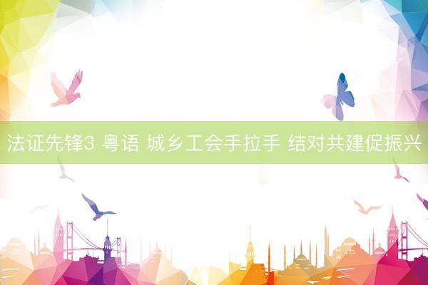 法证先锋3 粤语 城乡工会手拉手 结对共建促振兴