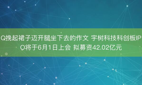 Q挽起裙子迈开腿坐下去的作文 宇树科技科创板IPO将于6月1日上会 拟募资42.02亿元