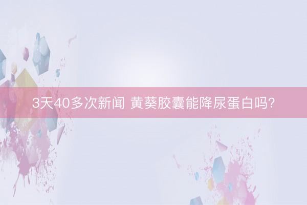 3天40多次新闻 黄葵胶囊能降尿蛋白吗？