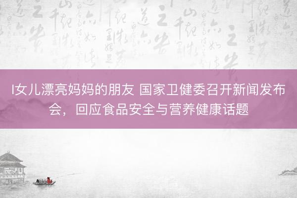 I女儿漂亮妈妈的朋友 国家卫健委召开新闻发布会,回应食品安全与营养健康话题