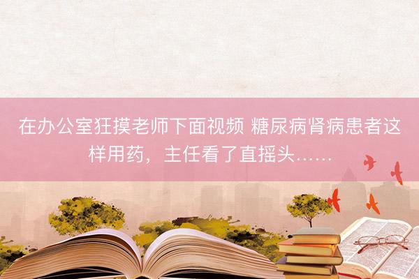 在办公室狂摸老师下面视频 糖尿病肾病患者这样用药，主任看了直摇头……