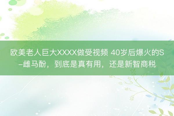 欧美老人巨大XXXX做受视频 40岁后爆火的S-雌马酚，到底是真有用，还是新智商税