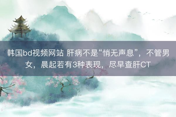 韩国bd视频网站 肝病不是“悄无声息”，不管男女，晨起若有3种表现，尽早查肝CT
