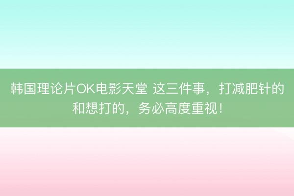 韩国理论片OK电影天堂 这三件事，打减肥针的和想打的，务必高度重视！