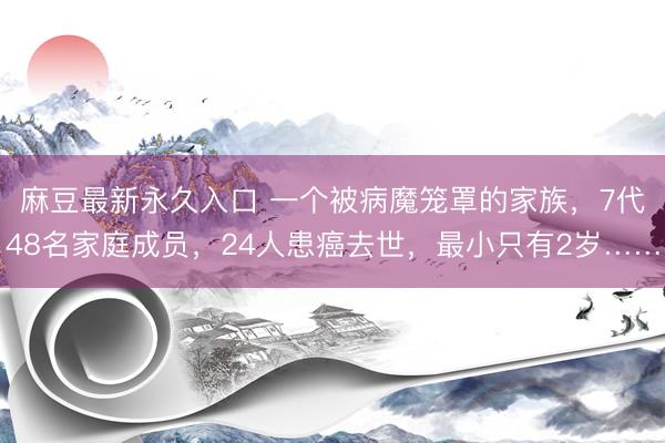 麻豆最新永久入口 一个被病魔笼罩的家族,7代48名家庭成员,24人患癌去世,最小只有2岁……
