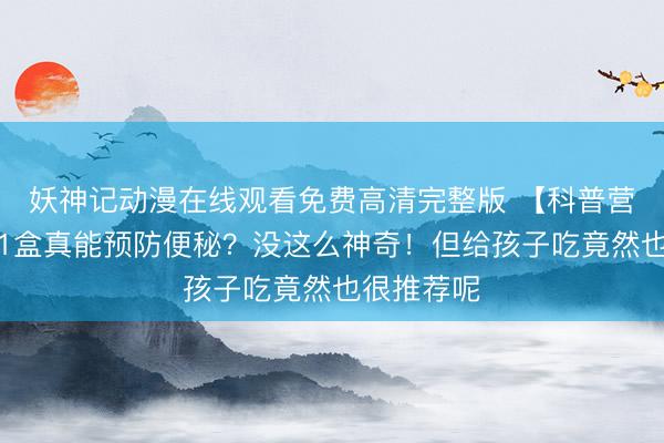 妖神记动漫在线观看免费高清完整版 【科普营养】每天1盒真能预防便秘?没这么神奇!但给孩子吃竟然也很推荐呢