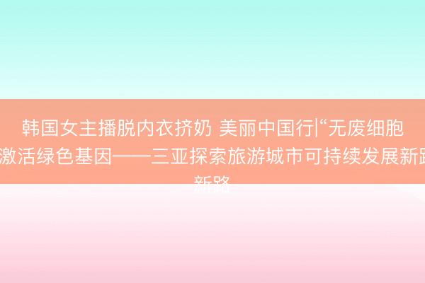 韩国女主播脱内衣挤奶 美丽中国行|“无废细胞”激活绿色基因——三亚探索旅游城市可持续发展新路