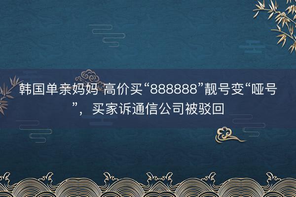 韩国单亲妈妈 高价买“888888”靓号变“哑号”，买家诉通信公司被驳回