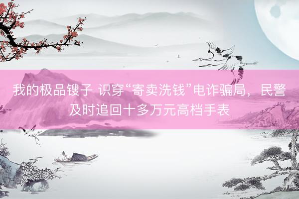 我的极品锼子 识穿“寄卖洗钱”电诈骗局，民警及时追回十多万元高档手表