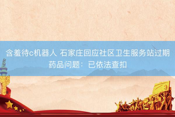 含羞待c机器人 石家庄回应社区卫生服务站过期药品问题：已依法查扣