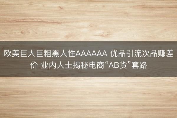 欧美巨大巨粗黑人性AAAAAA 优品引流次品赚差价 业内人士揭秘电商“AB货”套路