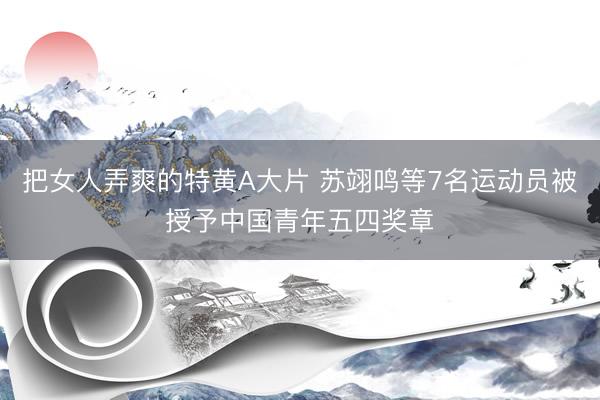 把女人弄爽的特黄A大片 苏翊鸣等7名运动员被授予中国青年五四奖章