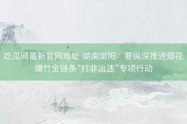 吃瓜网最新官网地址 湖南浏阳：要纵深推进烟花爆竹全链条“打非治违”专项行动