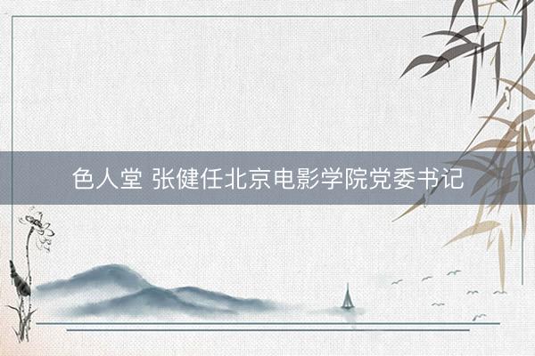 色人堂 张健任北京电影学院党委书记